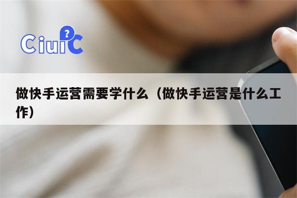 做快手运营需要学什么（做快手运营是什么工作）