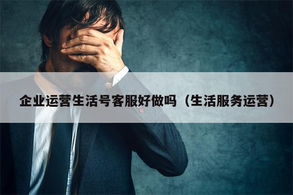 企业运营生活号客服好做吗（生活服务运营）