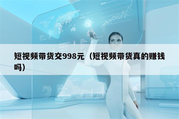 短视频带货交998元（短视频带货真的赚钱吗）