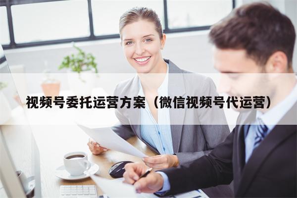 视频号委托运营方案（微信视频号代运营）