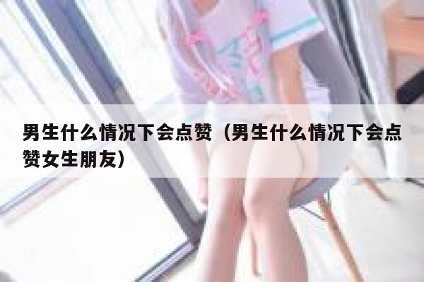 男生什么情况下会点赞（男生什么情况下会点赞女生朋友）