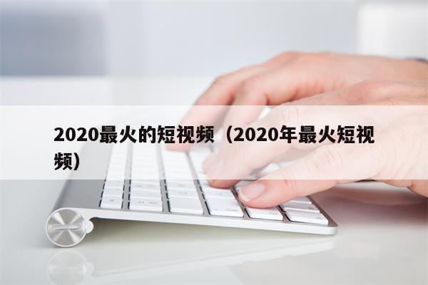 2020最火的短视频（2020年最火短视频）