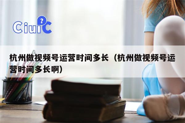 杭州做视频号运营时间多长（杭州做视频号运营时间多长啊）