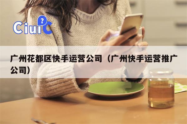 广州花都区快手运营公司（广州快手运营推广公司）