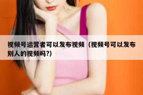 视频号运营者可以发布视频（视频号可以发布别人的视频吗?）