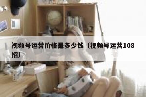 视频号运营价格是多少钱（视频号运营108招）