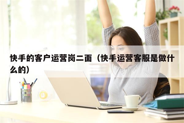 快手的客户运营岗二面（快手运营客服是做什么的）