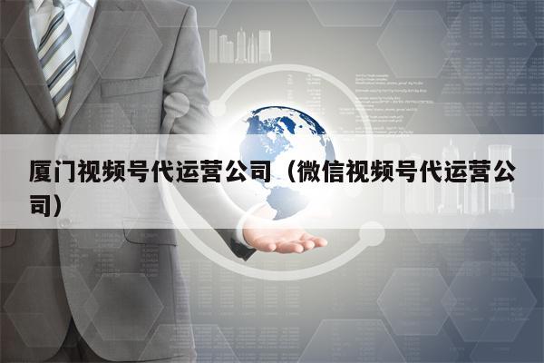 厦门视频号代运营公司（微信视频号代运营公司）