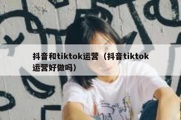 抖音和tiktok运营（抖音tiktok运营好做吗）