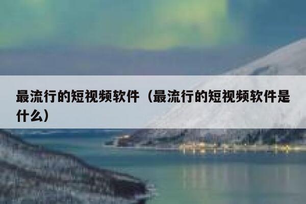 最流行的短视频软件（最流行的短视频软件是什么）