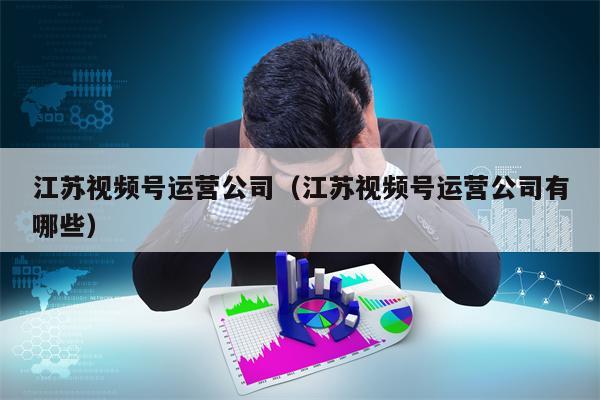 江苏视频号运营公司（江苏视频号运营公司有哪些）