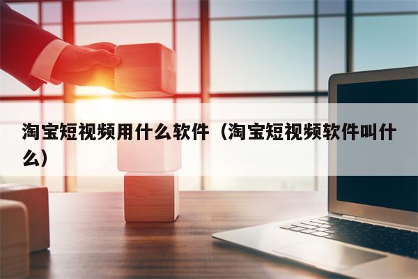 淘宝短视频用什么软件（淘宝短视频软件叫什么）