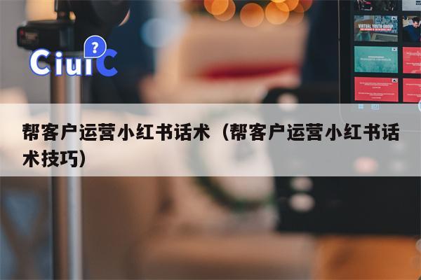 帮客户运营小红书话术（帮客户运营小红书话术技巧）