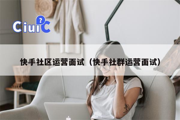 快手社区运营面试（快手社群运营面试）