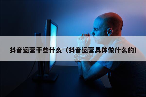 抖音运营干些什么（抖音运营具体做什么的）