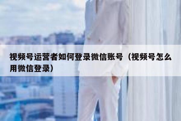 视频号运营者如何登录微信账号（视频号怎么用微信登录）