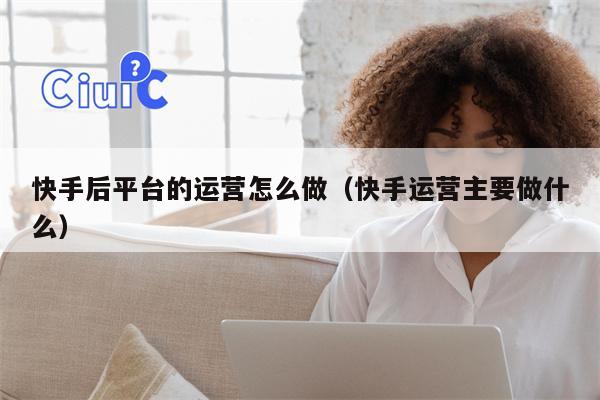 快手后平台的运营怎么做（快手运营主要做什么）