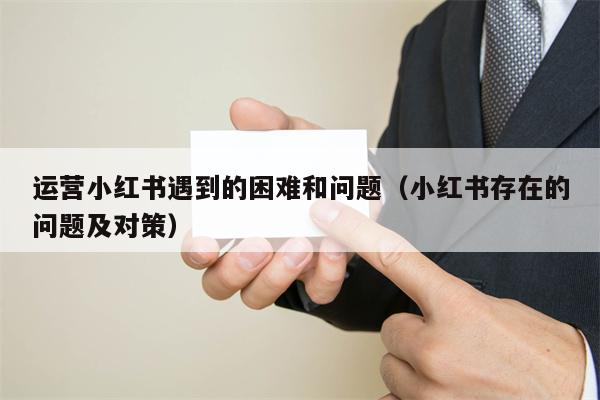 运营小红书遇到的困难和问题（小红书存在的问题及对策）