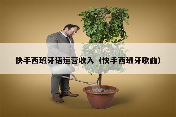 快手西班牙语运营收入（快手西班牙歌曲）