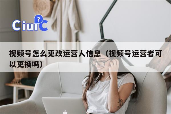 视频号怎么更改运营人信息（视频号运营者可以更换吗）