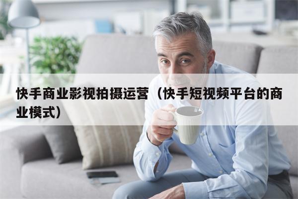 快手商业影视拍摄运营（快手短视频平台的商业模式）