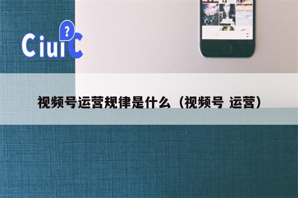 视频号运营规律是什么（视频号 运营）