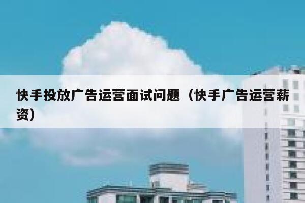 快手投放广告运营面试问题（快手广告运营薪资）