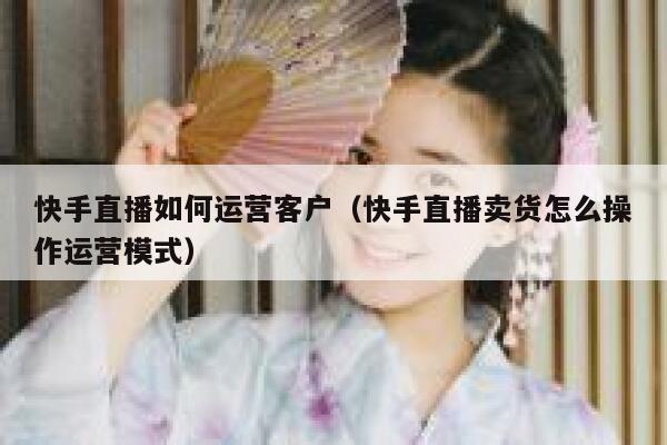 快手直播如何运营客户（快手直播卖货怎么操作运营模式）