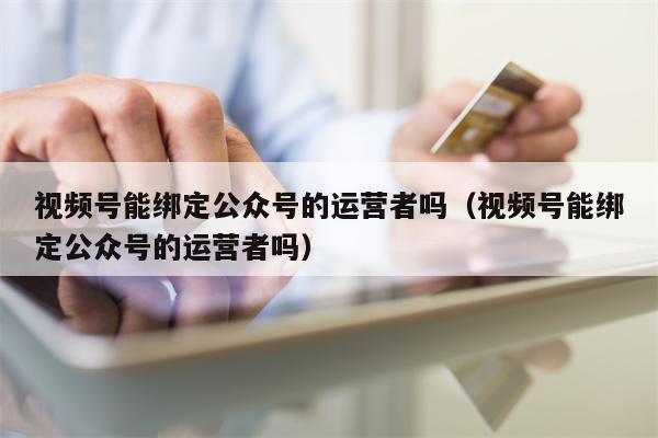 视频号能绑定公众号的运营者吗（视频号能绑定公众号的运营者吗）