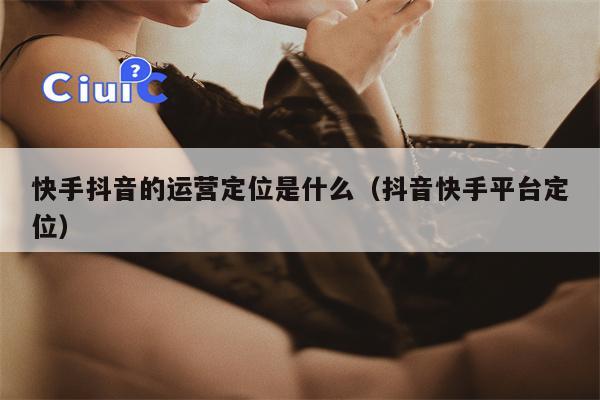 快手抖音的运营定位是什么（抖音快手平台定位）