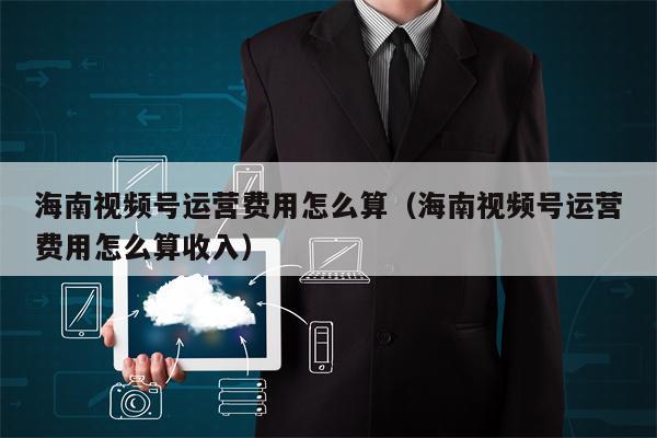 海南视频号运营费用怎么算（海南视频号运营费用怎么算收入）