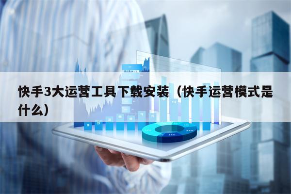 快手3大运营工具下载安装（快手运营模式是什么）