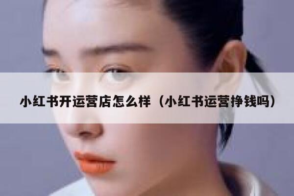 小红书开运营店怎么样（小红书运营挣钱吗）