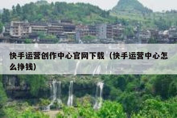 快手运营创作中心官网下载（快手运营中心怎么挣钱）