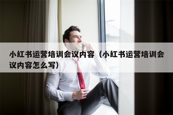 小红书运营培训会议内容（小红书运营培训会议内容怎么写）