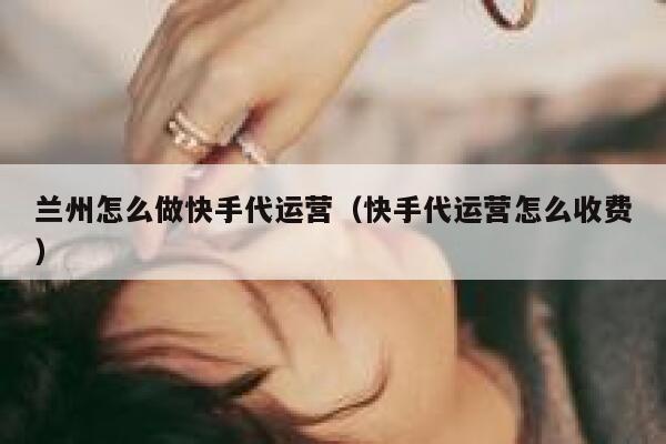 兰州怎么做快手代运营（快手代运营怎么收费）