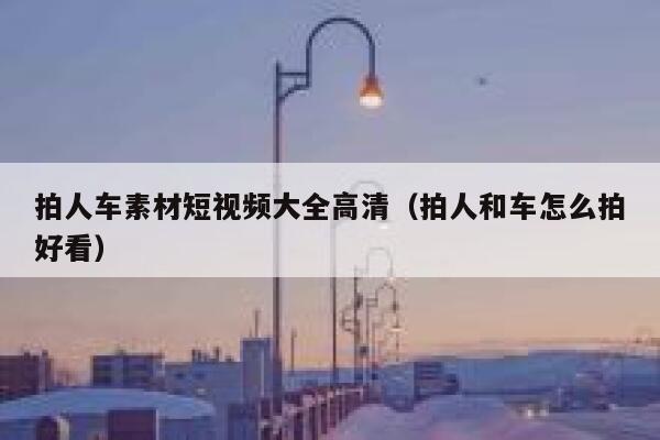 拍人车素材短视频大全高清（拍人和车怎么拍好看）