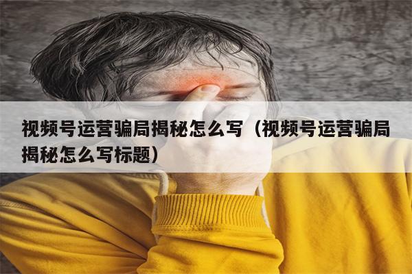 视频号运营骗局揭秘怎么写（视频号运营骗局揭秘怎么写标题）