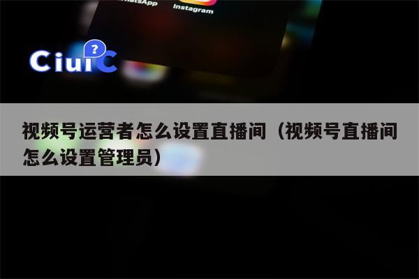 视频号运营者怎么设置直播间（视频号直播间怎么设置管理员）