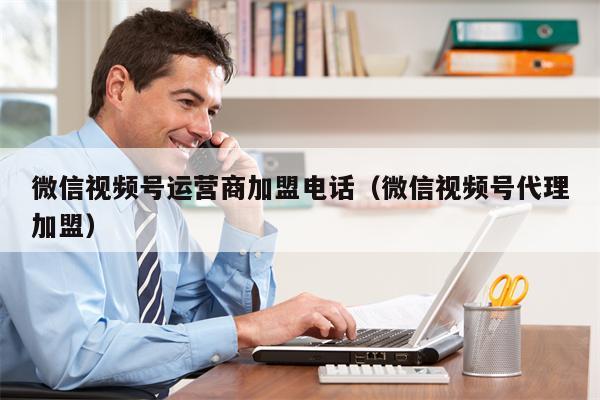 微信视频号运营商加盟电话（微信视频号代理加盟）