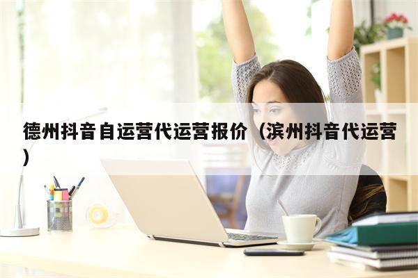 德州抖音自运营代运营报价（滨州抖音代运营）