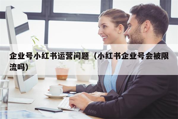 企业号小红书运营问题（小红书企业号会被限流吗）