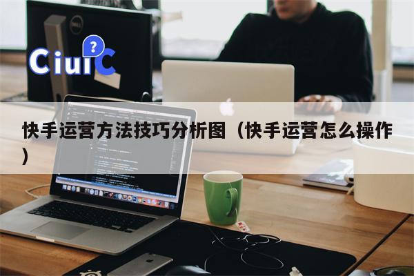 快手运营方法技巧分析图（快手运营怎么操作）