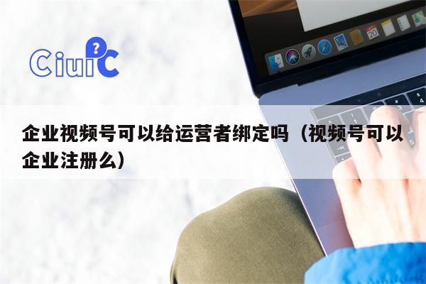 企业视频号可以给运营者绑定吗（视频号可以企业注册么）