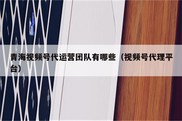 青海视频号代运营团队有哪些（视频号代理平台）