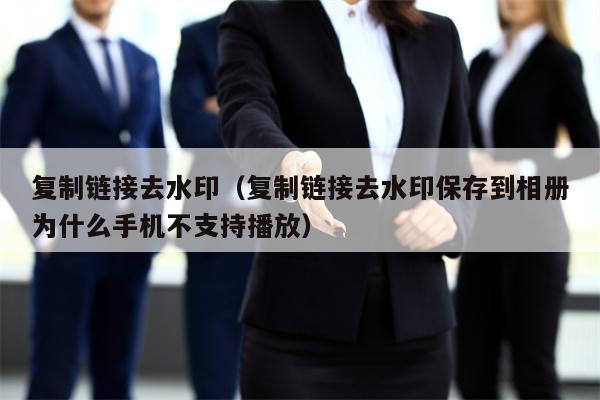 复制链接去水印（复制链接去水印保存到相册为什么手机不支持播放）