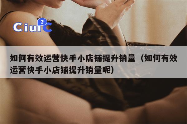 如何有效运营快手小店铺提升销量（如何有效运营快手小店铺提升销量呢）