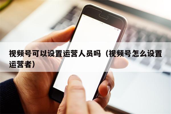 视频号可以设置运营人员吗（视频号怎么设置运营者）