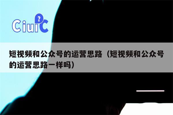 短视频和公众号的运营思路（短视频和公众号的运营思路一样吗）