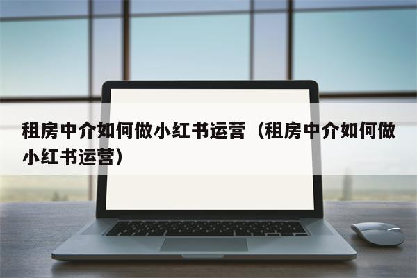 租房中介如何做小红书运营（租房中介如何做小红书运营）